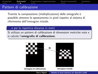 Introduzione Studi teorici Progettazione e implementazione Risultati sperimentali Conclusioni
Pattern di calibrazione
Tramite la composizione (moltiplicazione) delle omograﬁe `e
possibile ottenere lo spostamento in pixel rispetto al sistema di
riferimento dell’immagine iniziale.
. . . e per la rispettiva distanza in metri
Si utilizza un pattern di calibrazione di dimensioni metriche note e
si calcola l’omograﬁa di calibrazione.
Marco Righini Modulo di visual odometry per dispositivi mobili
 