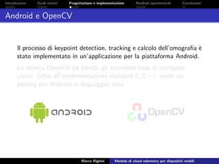 Introduzione Studi teorici Progettazione e implementazione Risultati sperimentali Conclusioni
Android e OpenCV
Il processo di keypoint detection, tracking e calcolo dell’omograﬁa `e
stato implementato in un’applicazione per la piattaforma Android.
La libreria OpenCV ha fornito gli strumenti base di computer
vision. Oltre all’implementazione standard C/C++ esiste un
porting per Android in linguaggio Java.
Marco Righini Modulo di visual odometry per dispositivi mobili
 