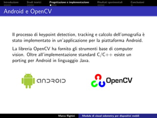 Introduzione Studi teorici Progettazione e implementazione Risultati sperimentali Conclusioni
Android e OpenCV
Il processo di keypoint detection, tracking e calcolo dell’omograﬁa `e
stato implementato in un’applicazione per la piattaforma Android.
La libreria OpenCV ha fornito gli strumenti base di computer
vision. Oltre all’implementazione standard C/C++ esiste un
porting per Android in linguaggio Java.
Marco Righini Modulo di visual odometry per dispositivi mobili
 