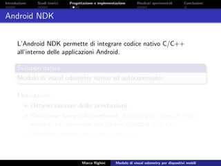 Introduzione Studi teorici Progettazione e implementazione Risultati sperimentali Conclusioni
Android NDK
L’Android NDK permette di integrare codice nativo C/C++
all’interno delle applicazioni Android.
Sviluppo nativo
Modulo di visual odometry nativo ed autocontenuto.
Motivazioni:
Ottimizzazione delle prestazioni;
Riduzione tempi di overhead. Il porting di OpenCV `e un
wrapper per chiamate alla libreria standard C/C++;
Riutilizzo codice per test in locale.
Marco Righini Modulo di visual odometry per dispositivi mobili
 