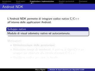 Introduzione Studi teorici Progettazione e implementazione Risultati sperimentali Conclusioni
Android NDK
L’Android NDK permette di integrare codice nativo C/C++
all’interno delle applicazioni Android.
Sviluppo nativo
Modulo di visual odometry nativo ed autocontenuto.
Motivazioni:
Ottimizzazione delle prestazioni;
Riduzione tempi di overhead. Il porting di OpenCV `e un
wrapper per chiamate alla libreria standard C/C++;
Riutilizzo codice per test in locale.
Marco Righini Modulo di visual odometry per dispositivi mobili
 