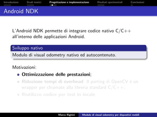Introduzione Studi teorici Progettazione e implementazione Risultati sperimentali Conclusioni
Android NDK
L’Android NDK permette di integrare codice nativo C/C++
all’interno delle applicazioni Android.
Sviluppo nativo
Modulo di visual odometry nativo ed autocontenuto.
Motivazioni:
Ottimizzazione delle prestazioni;
Riduzione tempi di overhead. Il porting di OpenCV `e un
wrapper per chiamate alla libreria standard C/C++;
Riutilizzo codice per test in locale.
Marco Righini Modulo di visual odometry per dispositivi mobili
 