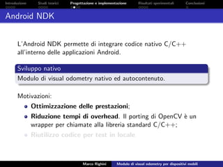 Introduzione Studi teorici Progettazione e implementazione Risultati sperimentali Conclusioni
Android NDK
L’Android NDK permette di integrare codice nativo C/C++
all’interno delle applicazioni Android.
Sviluppo nativo
Modulo di visual odometry nativo ed autocontenuto.
Motivazioni:
Ottimizzazione delle prestazioni;
Riduzione tempi di overhead. Il porting di OpenCV `e un
wrapper per chiamate alla libreria standard C/C++;
Riutilizzo codice per test in locale.
Marco Righini Modulo di visual odometry per dispositivi mobili
 