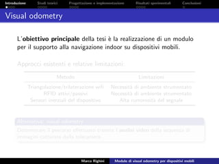 Introduzione Studi teorici Progettazione e implementazione Risultati sperimentali Conclusioni
Visual odometry
L’obiettivo principale della tesi `e la realizzazione di un modulo
per il supporto alla navigazione indoor su dispositivi mobili.
Approcci esistenti e relative limitazioni:
Metodo Limitazioni
Triangolazione/trilaterazione wiﬁ Necessit`a di ambiente strumentato
RFID attivi/passivi Necessit`a di ambiente strumentato
Sensori inerziali del dispositivo Alta rumorosit`a del segnale
Alternativa: visual odometry
Determinare il percorso eﬀettuato tramite l’analisi video della sequenza di
immagini catturate dalla telecamera.
Marco Righini Modulo di visual odometry per dispositivi mobili
 