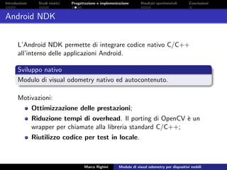 Introduzione Studi teorici Progettazione e implementazione Risultati sperimentali Conclusioni
Android NDK
L’Android NDK permette di integrare codice nativo C/C++
all’interno delle applicazioni Android.
Sviluppo nativo
Modulo di visual odometry nativo ed autocontenuto.
Motivazioni:
Ottimizzazione delle prestazioni;
Riduzione tempi di overhead. Il porting di OpenCV `e un
wrapper per chiamate alla libreria standard C/C++;
Riutilizzo codice per test in locale.
Marco Righini Modulo di visual odometry per dispositivi mobili
 