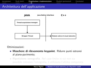 Introduzione Studi teorici Progettazione e implementazione Risultati sperimentali Conclusioni
Architettura dell’applicazione
Ottimizzazioni:
Maschere di rilevamento keypoint. Ridurre punti estranei
al piano-pavimento;
Ripetizione omograﬁa. Nel caso limite in cui non sia
possibile calcolare l’omograﬁa, `e utilizzata l’ultima computata.
Marco Righini Modulo di visual odometry per dispositivi mobili
 