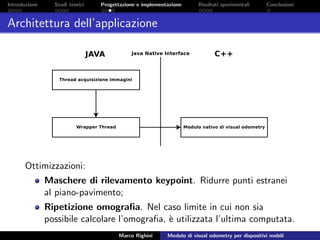 Introduzione Studi teorici Progettazione e implementazione Risultati sperimentali Conclusioni
Architettura dell’applicazione
Ottimizzazioni:
Maschere di rilevamento keypoint. Ridurre punti estranei
al piano-pavimento;
Ripetizione omograﬁa. Nel caso limite in cui non sia
possibile calcolare l’omograﬁa, `e utilizzata l’ultima computata.
Marco Righini Modulo di visual odometry per dispositivi mobili
 