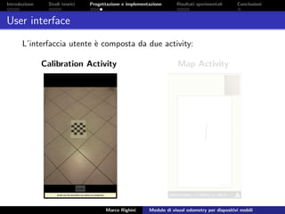 Introduzione Studi teorici Progettazione e implementazione Risultati sperimentali Conclusioni
User interface
L’interfaccia utente `e composta da due activity:
Calibration Activity Map Activity
Marco Righini Modulo di visual odometry per dispositivi mobili
 