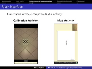 Introduzione Studi teorici Progettazione e implementazione Risultati sperimentali Conclusioni
User interface
L’interfaccia utente `e composta da due activity:
Calibration Activity Map Activity
Marco Righini Modulo di visual odometry per dispositivi mobili
 