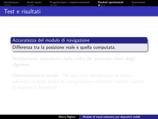 Introduzione Studi teorici Progettazione e implementazione Risultati sperimentali Conclusioni
Test e risultati
Accuratezza del modulo di navigazione
Diﬀerenza tra la posizione reale e quella computata.
Strettamente dipendente dalla scelta dei parametri liberi degli
algoritmi.
Ottimizzazione locale. Per ogni fase del processo di visual
odometry `e stata scelta la conﬁgurazione ottimale tramite l’analisi
di opportuni descrittori.
Marco Righini Modulo di visual odometry per dispositivi mobili
 