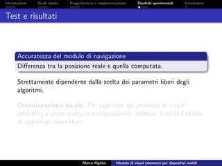 Introduzione Studi teorici Progettazione e implementazione Risultati sperimentali Conclusioni
Test e risultati
Accuratezza del modulo di navigazione
Diﬀerenza tra la posizione reale e quella computata.
Strettamente dipendente dalla scelta dei parametri liberi degli
algoritmi.
Ottimizzazione locale. Per ogni fase del processo di visual
odometry `e stata scelta la conﬁgurazione ottimale tramite l’analisi
di opportuni descrittori.
Marco Righini Modulo di visual odometry per dispositivi mobili
 