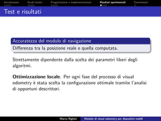 Introduzione Studi teorici Progettazione e implementazione Risultati sperimentali Conclusioni
Test e risultati
Accuratezza del modulo di navigazione
Diﬀerenza tra la posizione reale e quella computata.
Strettamente dipendente dalla scelta dei parametri liberi degli
algoritmi.
Ottimizzazione locale. Per ogni fase del processo di visual
odometry `e stata scelta la conﬁgurazione ottimale tramite l’analisi
di opportuni descrittori.
Marco Righini Modulo di visual odometry per dispositivi mobili
 