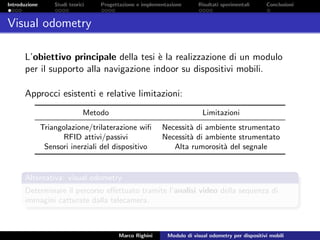 Introduzione Studi teorici Progettazione e implementazione Risultati sperimentali Conclusioni
Visual odometry
L’obiettivo principale della tesi `e la realizzazione di un modulo
per il supporto alla navigazione indoor su dispositivi mobili.
Approcci esistenti e relative limitazioni:
Metodo Limitazioni
Triangolazione/trilaterazione wiﬁ Necessit`a di ambiente strumentato
RFID attivi/passivi Necessit`a di ambiente strumentato
Sensori inerziali del dispositivo Alta rumorosit`a del segnale
Alternativa: visual odometry
Determinare il percorso eﬀettuato tramite l’analisi video della sequenza di
immagini catturate dalla telecamera.
Marco Righini Modulo di visual odometry per dispositivi mobili
 