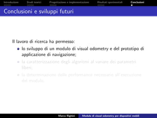 Introduzione Studi teorici Progettazione e implementazione Risultati sperimentali Conclusioni
Conclusioni e sviluppi futuri
Il lavoro di ricerca ha permesso:
lo sviluppo di un modulo di visual odometry e del prototipo di
applicazione di navigazione;
la caratterizzazione degli algoritmi al variare dei parametri
liberi;
la determinazione delle performance necessarie all’esecuzione
del modulo.
Marco Righini Modulo di visual odometry per dispositivi mobili
 