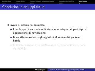 Introduzione Studi teorici Progettazione e implementazione Risultati sperimentali Conclusioni
Conclusioni e sviluppi futuri
Il lavoro di ricerca ha permesso:
lo sviluppo di un modulo di visual odometry e del prototipo di
applicazione di navigazione;
la caratterizzazione degli algoritmi al variare dei parametri
liberi;
la determinazione delle performance necessarie all’esecuzione
del modulo.
Marco Righini Modulo di visual odometry per dispositivi mobili
 