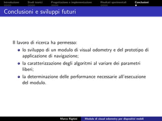 Introduzione Studi teorici Progettazione e implementazione Risultati sperimentali Conclusioni
Conclusioni e sviluppi futuri
Il lavoro di ricerca ha permesso:
lo sviluppo di un modulo di visual odometry e del prototipo di
applicazione di navigazione;
la caratterizzazione degli algoritmi al variare dei parametri
liberi;
la determinazione delle performance necessarie all’esecuzione
del modulo.
Marco Righini Modulo di visual odometry per dispositivi mobili
 