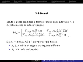 Introduzione Studi teorici Progettazione e implementazione Risultati sperimentali Conclusioni
Shi-Tomasi
Valuta il punto candidato p tramite l’analisi degli autovalori λ1 e
λ2 della matrice di autocorrelazione
Mac = u∈S wu
∂I
∂x
2
(u) u∈S wu
∂I
∂x (u) ∂I
∂y (u)
u∈S wu
∂I
∂x (u) ∂I
∂y (u) u∈S wu
∂I
∂y
2
(u)
Sia λp = min(λ1,λ2) e λ un valore soglia ﬁssato:
λp ≤ λ indica un edge o una regione uniforme;
λp > λ rivela un keypoint.
Marco Righini Modulo di visual odometry per dispositivi mobili
 