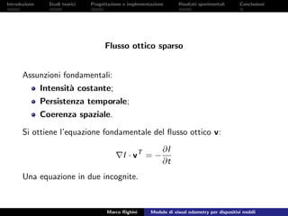 Introduzione Studi teorici Progettazione e implementazione Risultati sperimentali Conclusioni
Flusso ottico sparso
Assunzioni fondamentali:
Intensit`a costante;
Persistenza temporale;
Coerenza spaziale.
Si ottiene l’equazione fondamentale del ﬂusso ottico v:
I · vT
= −
∂I
∂t
Una equazione in due incognite.
Marco Righini Modulo di visual odometry per dispositivi mobili
 