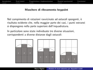 Introduzione Studi teorici Progettazione e implementazione Risultati sperimentali Conclusioni
Maschere di rilevamento keypoint
Nel compimento di rotazioni ravvicinate ad ostacoli sporgenti, `e
risultato evidente che, nella maggior parte dei casi, i punti estranei
si dispongono nella parte superiore dell’inquadratura.
In particolare sono state individuate tre diverse situazioni,
corrispondenti a diverse distanze dagli ostacoli:
Marco Righini Modulo di visual odometry per dispositivi mobili
 