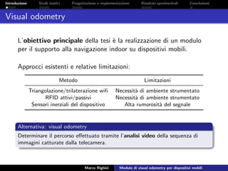 Introduzione Studi teorici Progettazione e implementazione Risultati sperimentali Conclusioni
Visual odometry
L’obiettivo principale della tesi `e la realizzazione di un modulo
per il supporto alla navigazione indoor su dispositivi mobili.
Approcci esistenti e relative limitazioni:
Metodo Limitazioni
Triangolazione/trilaterazione wiﬁ Necessit`a di ambiente strumentato
RFID attivi/passivi Necessit`a di ambiente strumentato
Sensori inerziali del dispositivo Alta rumorosit`a del segnale
Alternativa: visual odometry
Determinare il percorso eﬀettuato tramite l’analisi video della sequenza di
immagini catturate dalla telecamera.
Marco Righini Modulo di visual odometry per dispositivi mobili
 
