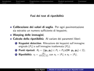 Introduzione Studi teorici Progettazione e implementazione Risultati sperimentali Conclusioni
Fasi dei test di ripetibilit`a
Calibrazione dei valori di soglia. Per ogni pavimentazione
sia estratto un numero suﬃciente di keypoint;
Warping delle immagini;
Calcolo della ripetibilit`a. Al variare dei parametri liberi:
1 Keypoint detection. Rilevazione dei keypoint sull’immagine
originale (P1) e sull’immagine trasformata (P2);
2 Punti ripetuti. R2 = {(p1, p2) ∈ P1 × P2|d(H · p1, p2) < 2};
3 Ripetibilit`a. r2 = |R2|
min (n1,n2) con n1 = |P1| e n2 = |P2|.
Marco Righini Modulo di visual odometry per dispositivi mobili
 