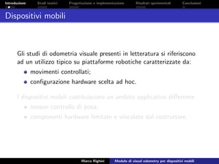 Introduzione Studi teorici Progettazione e implementazione Risultati sperimentali Conclusioni
Dispositivi mobili
Gli studi di odometria visuale presenti in letteratura si riferiscono
ad un utilizzo tipico su piattaforme robotiche caratterizzate da:
movimenti controllati;
conﬁgurazione hardware scelta ad hoc.
I dispositivi mobili costituiscono un ambito applicativo diﬀerente:
nessun controllo di posa;
componenti hardware limitate e vincolate dal costruttore.
Marco Righini Modulo di visual odometry per dispositivi mobili
 
