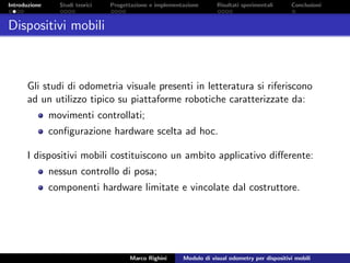 Introduzione Studi teorici Progettazione e implementazione Risultati sperimentali Conclusioni
Dispositivi mobili
Gli studi di odometria visuale presenti in letteratura si riferiscono
ad un utilizzo tipico su piattaforme robotiche caratterizzate da:
movimenti controllati;
conﬁgurazione hardware scelta ad hoc.
I dispositivi mobili costituiscono un ambito applicativo diﬀerente:
nessun controllo di posa;
componenti hardware limitate e vincolate dal costruttore.
Marco Righini Modulo di visual odometry per dispositivi mobili
 