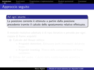 Introduzione Studi teorici Progettazione e implementazione Risultati sperimentali Conclusioni
Approccio seguito
Ad ogni istante. . .
La posizione corrente `e ottenuta a partire dalla posizione
precedente tramite il calcolo dello spostamento relativo eﬀettuato.
Il metodo risolutivo adottato `e di tipo iterativo e prevede per ogni
coppia di frame acquisiti:
1 Calcolo del ﬂusso ottico;
Keypoint detection. Estrazione punti interessanti dal primo
frame;
Keypoint tracking. Ricerca delle corrispondenze nel frame
successivo.
2 Stima del moto. Calcolo della trasformazione proiettiva
(omograﬁa).
Marco Righini Modulo di visual odometry per dispositivi mobili
 