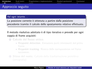 Introduzione Studi teorici Progettazione e implementazione Risultati sperimentali Conclusioni
Approccio seguito
Ad ogni istante. . .
La posizione corrente `e ottenuta a partire dalla posizione
precedente tramite il calcolo dello spostamento relativo eﬀettuato.
Il metodo risolutivo adottato `e di tipo iterativo e prevede per ogni
coppia di frame acquisiti:
1 Calcolo del ﬂusso ottico;
Keypoint detection. Estrazione punti interessanti dal primo
frame;
Keypoint tracking. Ricerca delle corrispondenze nel frame
successivo.
2 Stima del moto. Calcolo della trasformazione proiettiva
(omograﬁa).
Marco Righini Modulo di visual odometry per dispositivi mobili
 