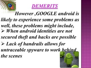 DEMERITS
        However ,GOOGLE android is
likely to experience some problems as
well, these problems might include,
 When android identities are not
secured theft and hacks are possible
 Lack of handrails allows for
untraceable spyware to work behind
the scenes.
 