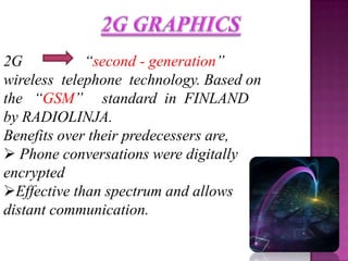 2G           “second - generation”
wireless telephone technology. Based on
the “GSM” standard in FINLAND
by RADIOLINJA.
Benefits over their predecessers are,
 Phone conversations were digitally
encrypted
Effective than spectrum and allows
distant communication.
 
