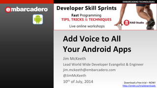 EMBARCADERO	
  TECHNOLOGIES	
  EMBARCADERO	
  TECHNOLOGIES	
  
Add	
  Voice	
  to	
  All	
  
Your	
  Android	
  Apps	
  
Jim	
  McKeeth	
  
Lead	
  World	
  Wide	
  Developer	
  Evangelist	
  &	
  Engineer	
  
jim.mckeeth@embarcadero.com	
  
@JimMcKeeth	
  
10th	
  of	
  July,	
  2014	
   Download	
  a	
  free	
  trial	
  –	
  NOW!	
  
hLp://embt.co/trialdownloads	
  	
  
 