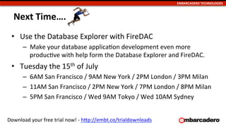 EMBARCADERO	
  TECHNOLOGIES	
  
Next	
  Time….	
  
•  Use	
  the	
  Database	
  Explorer	
  with	
  FireDAC	
  
–  Make	
  your	
  database	
  applicaUon	
  development	
  even	
  more	
  
producUve	
  with	
  help	
  form	
  the	
  Database	
  Explorer	
  and	
  FireDAC.	
  
•  Tuesday	
  the	
  15th	
  of	
  July	
  
–  6AM	
  San	
  Francisco	
  /	
  9AM	
  New	
  York	
  /	
  2PM	
  London	
  /	
  3PM	
  Milan	
  
–  11AM	
  San	
  Francisco	
  /	
  2PM	
  New	
  York	
  /	
  7PM	
  London	
  /	
  8PM	
  Milan	
  
–  5PM	
  San	
  Francisco	
  /	
  Wed	
  9AM	
  Tokyo	
  /	
  Wed	
  10AM	
  Sydney	
  
Download	
  your	
  free	
  trial	
  now!	
  -­‐	
  hLp://embt.co/trialdownloads	
  	
  
 