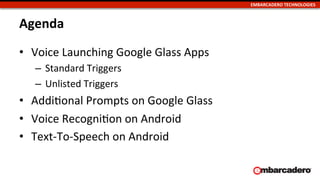 EMBARCADERO	
  TECHNOLOGIES	
  
Agenda	
  
•  Voice	
  Launching	
  Google	
  Glass	
  Apps	
  
–  Standard	
  Triggers	
  
–  Unlisted	
  Triggers	
  
•  AddiUonal	
  Prompts	
  on	
  Google	
  Glass	
  
•  Voice	
  RecogniUon	
  on	
  Android	
  
•  Text-­‐To-­‐Speech	
  on	
  Android	
  
 
