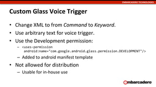 EMBARCADERO	
  TECHNOLOGIES	
  
Custom	
  Glass	
  Voice	
  Trigger	
  
•  Change	
  XML	
  to	
  from	
  Command	
  to	
  Keyword.	
  
•  Use	
  arbitrary	
  text	
  for	
  voice	
  trigger.	
  
•  Use	
  the	
  Development	
  permission:	
  
–  <uses-­‐permission	
  
	
  android:name="com.google.android.glass.permission.DEVELOPMENT"/>	
  
–  Added	
  to	
  android	
  manifest	
  template	
  
•  Not	
  allowed	
  for	
  distribuUon	
  
–  Usable	
  for	
  in-­‐house	
  use	
  
 