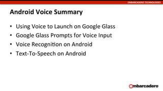 EMBARCADERO	
  TECHNOLOGIES	
  
Android	
  Voice	
  Summary	
  
•  Using	
  Voice	
  to	
  Launch	
  on	
  Google	
  Glass	
  
•  Google	
  Glass	
  Prompts	
  for	
  Voice	
  Input	
  
•  Voice	
  RecogniUon	
  on	
  Android	
  
•  Text-­‐To-­‐Speech	
  on	
  Android	
  
 