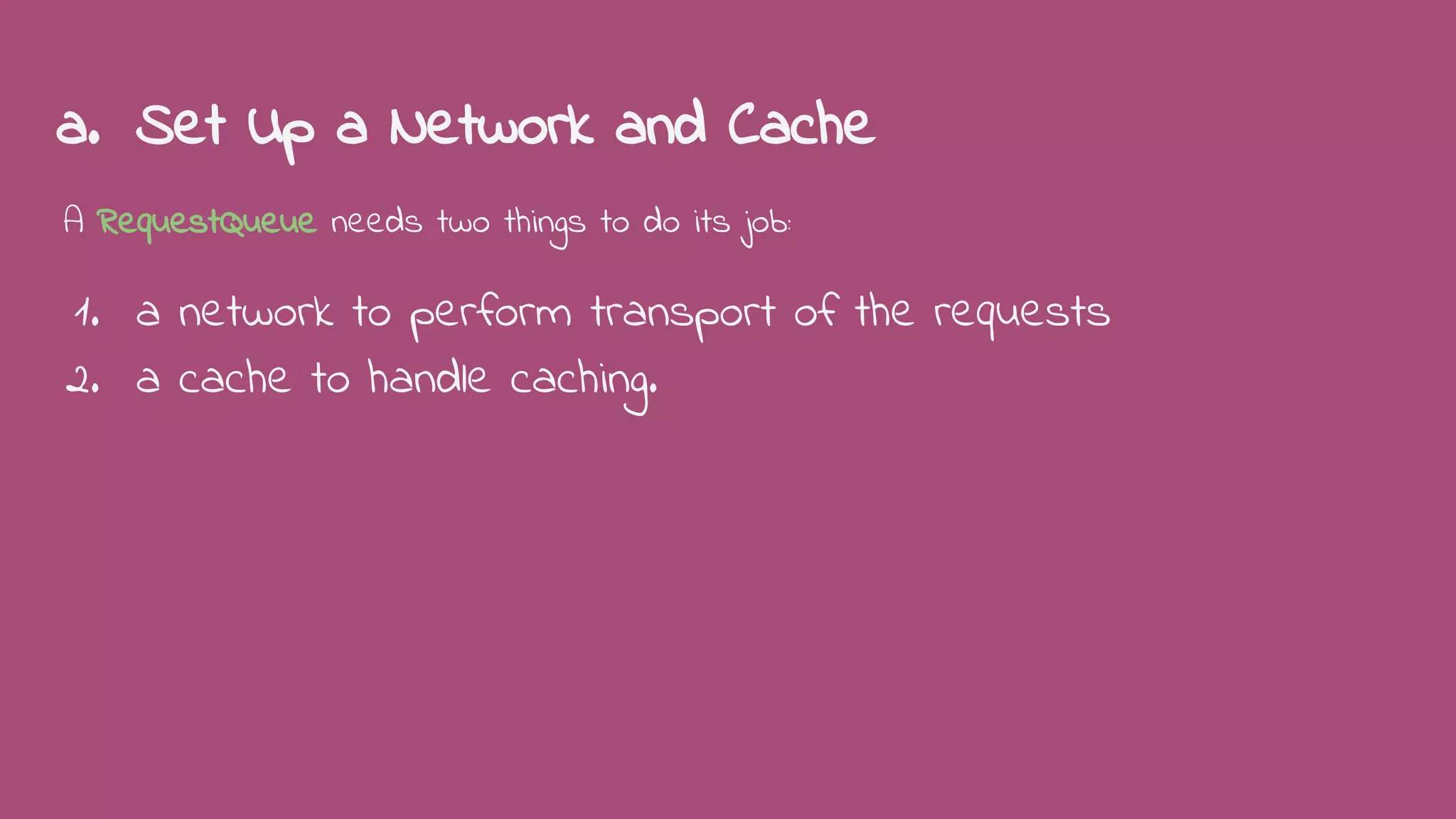 a. Set Up a Network and Cache
A RequestQueue needs two things to do its job:
1. a network to perform transport of the requests
2. a cache to handle caching.
 