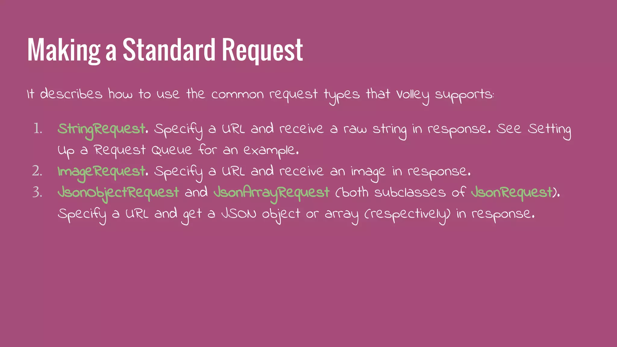 Making a Standard Request
It describes how to use the common request types that Volley supports:
1. StringRequest. Specify a URL and receive a raw string in response. See Setting
Up a Request Queue for an example.
2. ImageRequest. Specify a URL and receive an image in response.
3. JsonObjectRequest and JsonArrayRequest (both subclasses of JsonRequest).
Specify a URL and get a JSON object or array (respectively) in response.
 