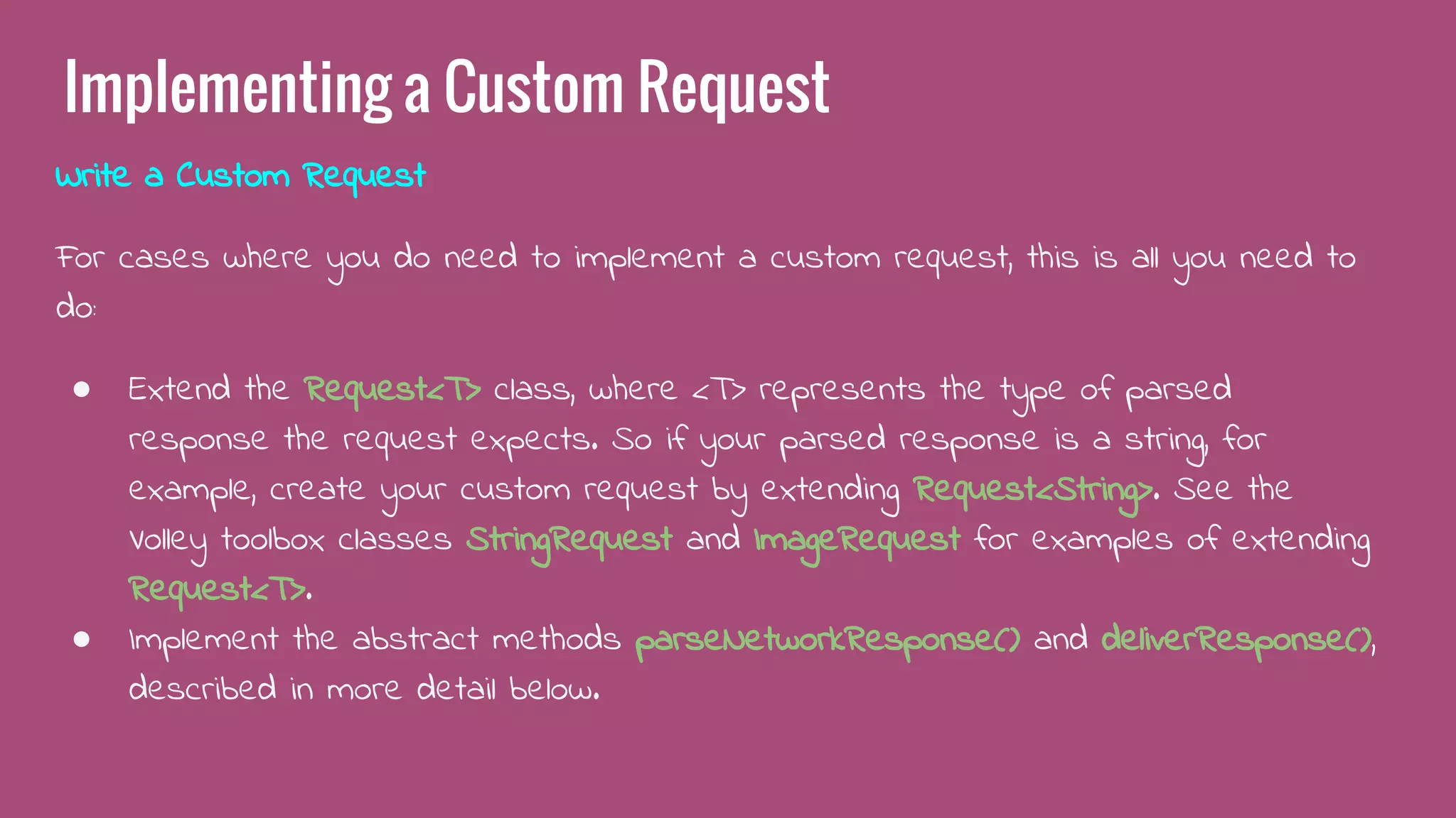 Implementing a Custom Request
Write a Custom Request
For cases where you do need to implement a custom request, this is all you need to
do:
● Extend the Request<T> class, where <T> represents the type of parsed
response the request expects. So if your parsed response is a string, for
example, create your custom request by extending Request<String>. See the
Volley toolbox classes StringRequest and ImageRequest for examples of extending
Request<T>.
● Implement the abstract methods parseNetworkResponse() and deliverResponse(),
described in more detail below.
 