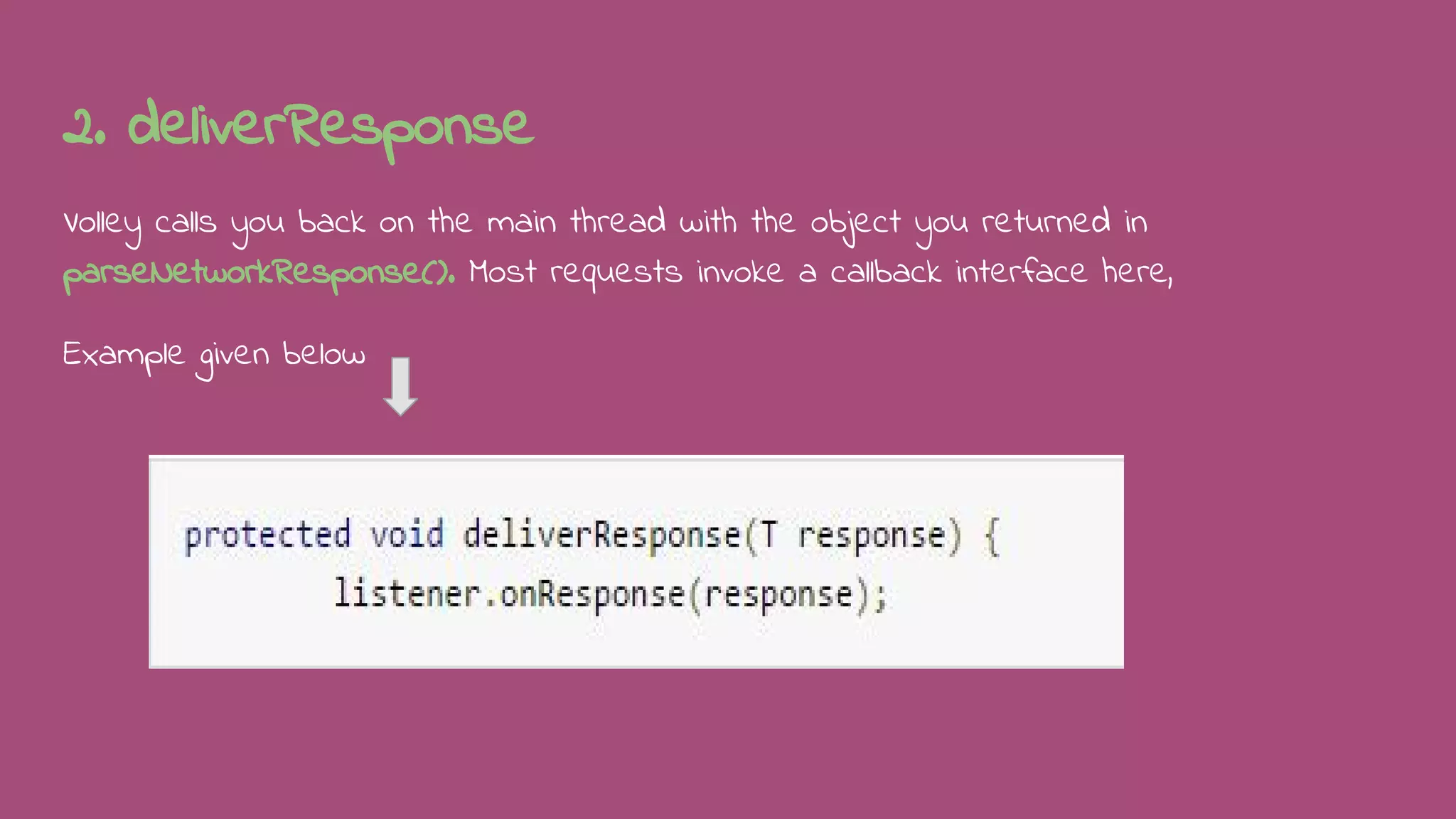 2. deliverResponse
Volley calls you back on the main thread with the object you returned in
parseNetworkResponse(). Most requests invoke a callback interface here,
Example given below
 