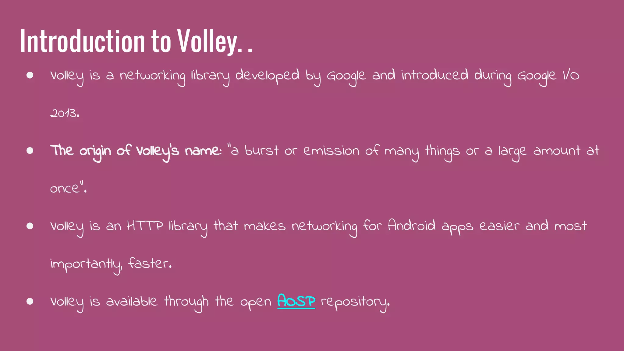 Introduction to Volley. .
● Volley is a networking library developed by Google and introduced during Google I/O
2013.
● The origin of Volley's name: “a burst or emission of many things or a large amount at
once”.
● Volley is an HTTP library that makes networking for Android apps easier and most
importantly, faster.
● Volley is available through the open AOSP repository.
 