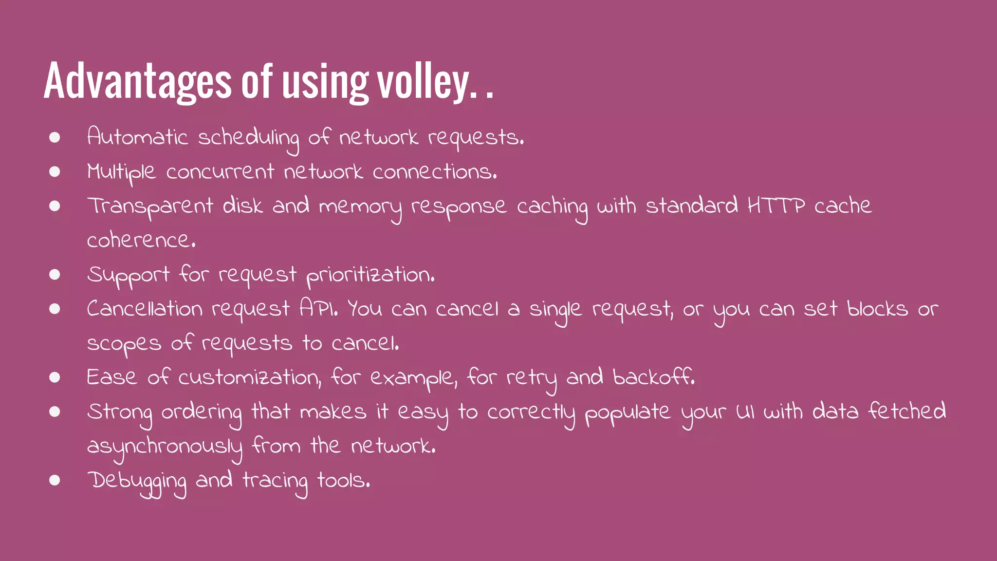 Advantages of using volley. .
● Automatic scheduling of network requests.
● Multiple concurrent network connections.
● Transparent disk and memory response caching with standard HTTP cache
coherence.
● Support for request prioritization.
● Cancellation request API. You can cancel a single request, or you can set blocks or
scopes of requests to cancel.
● Ease of customization, for example, for retry and backoff.
● Strong ordering that makes it easy to correctly populate your UI with data fetched
asynchronously from the network.
● Debugging and tracing tools.
 