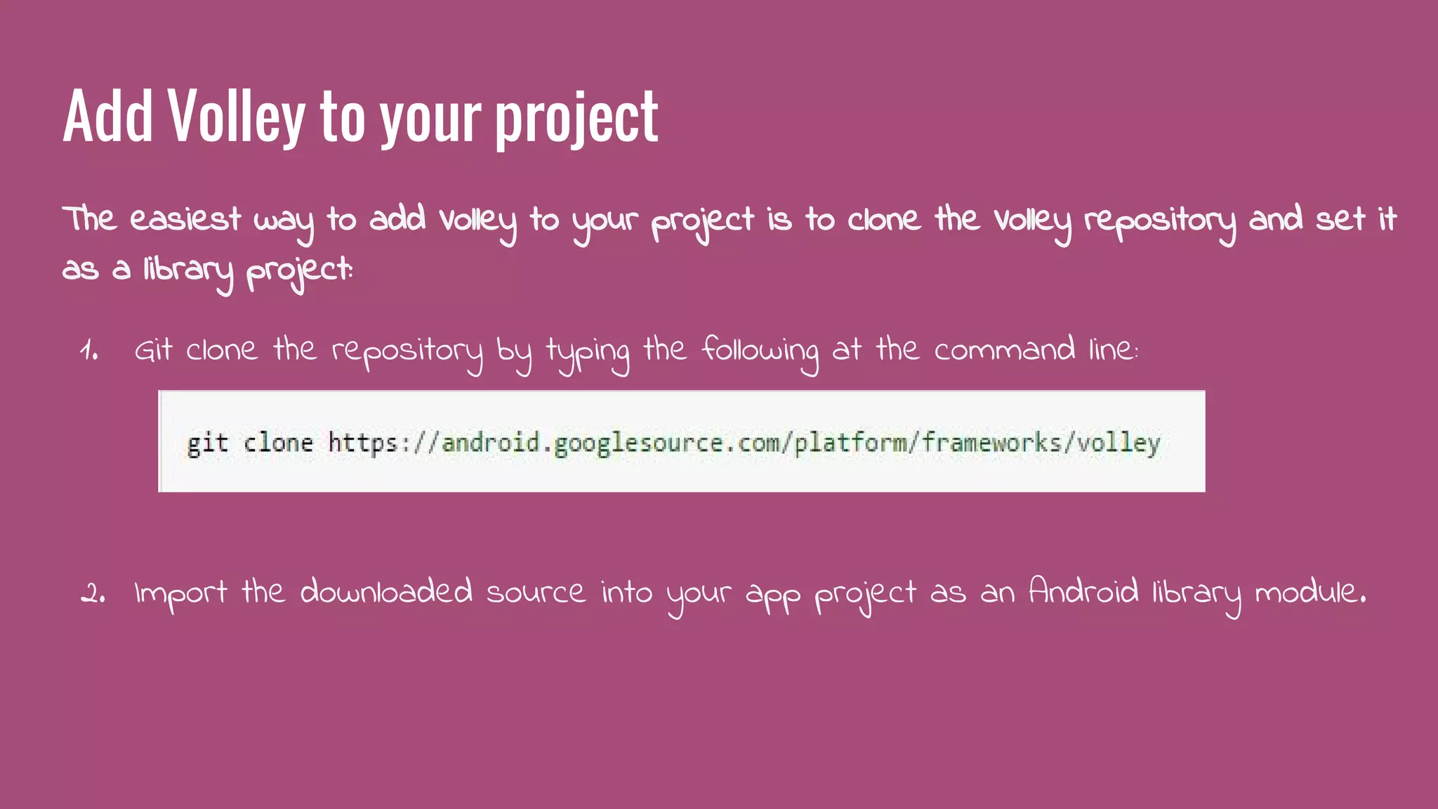 Add Volley to your project
The easiest way to add Volley to your project is to clone the Volley repository and set it
as a library project:
1. Git clone the repository by typing the following at the command line:
2. Import the downloaded source into your app project as an Android library module.
 