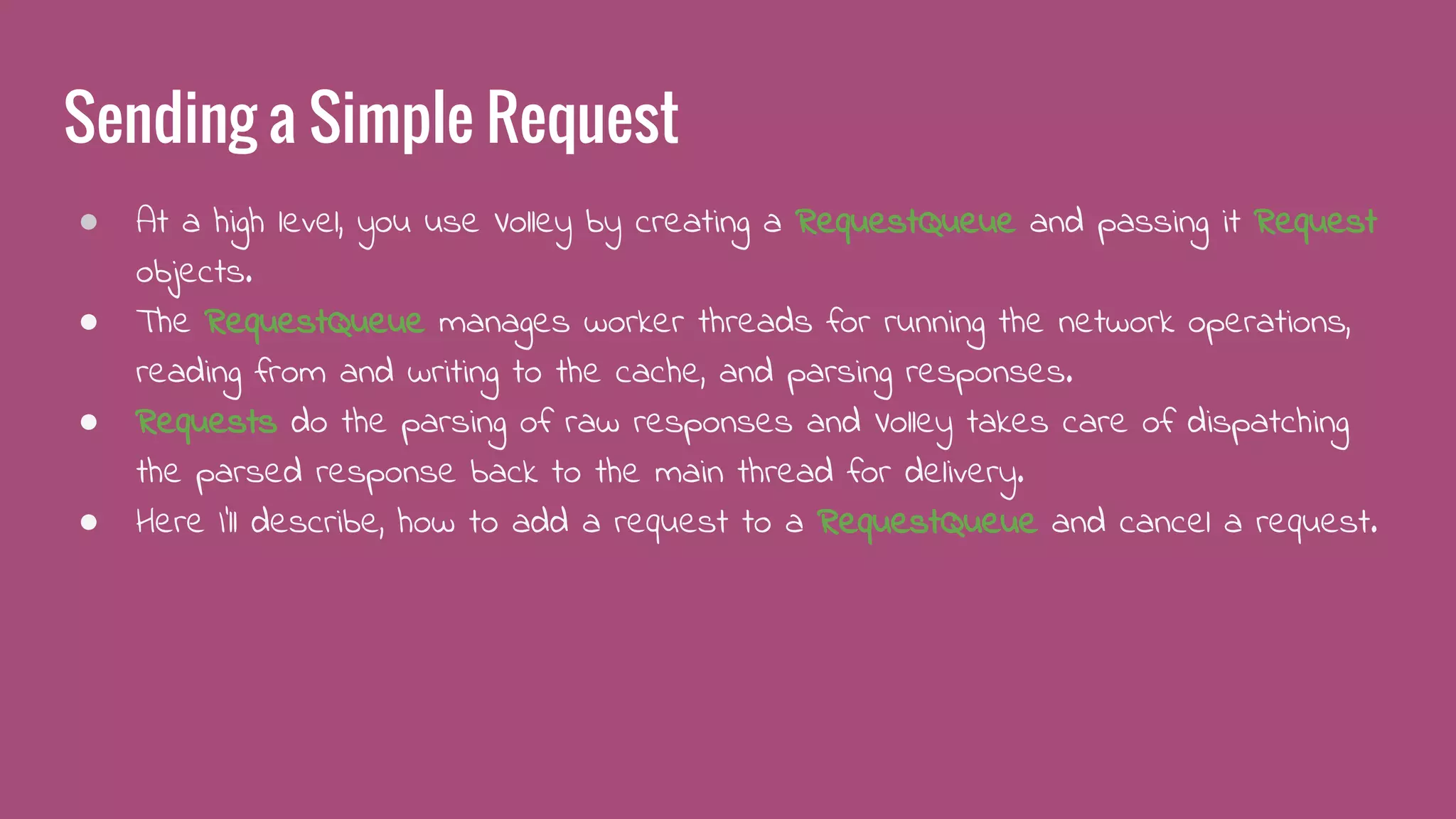 Sending a Simple Request
● At a high level, you use Volley by creating a RequestQueue and passing it Request
objects.
● The RequestQueue manages worker threads for running the network operations,
reading from and writing to the cache, and parsing responses.
● Requests do the parsing of raw responses and Volley takes care of dispatching
the parsed response back to the main thread for delivery.
● Here I’ll describe, how to add a request to a RequestQueue and cancel a request.
 