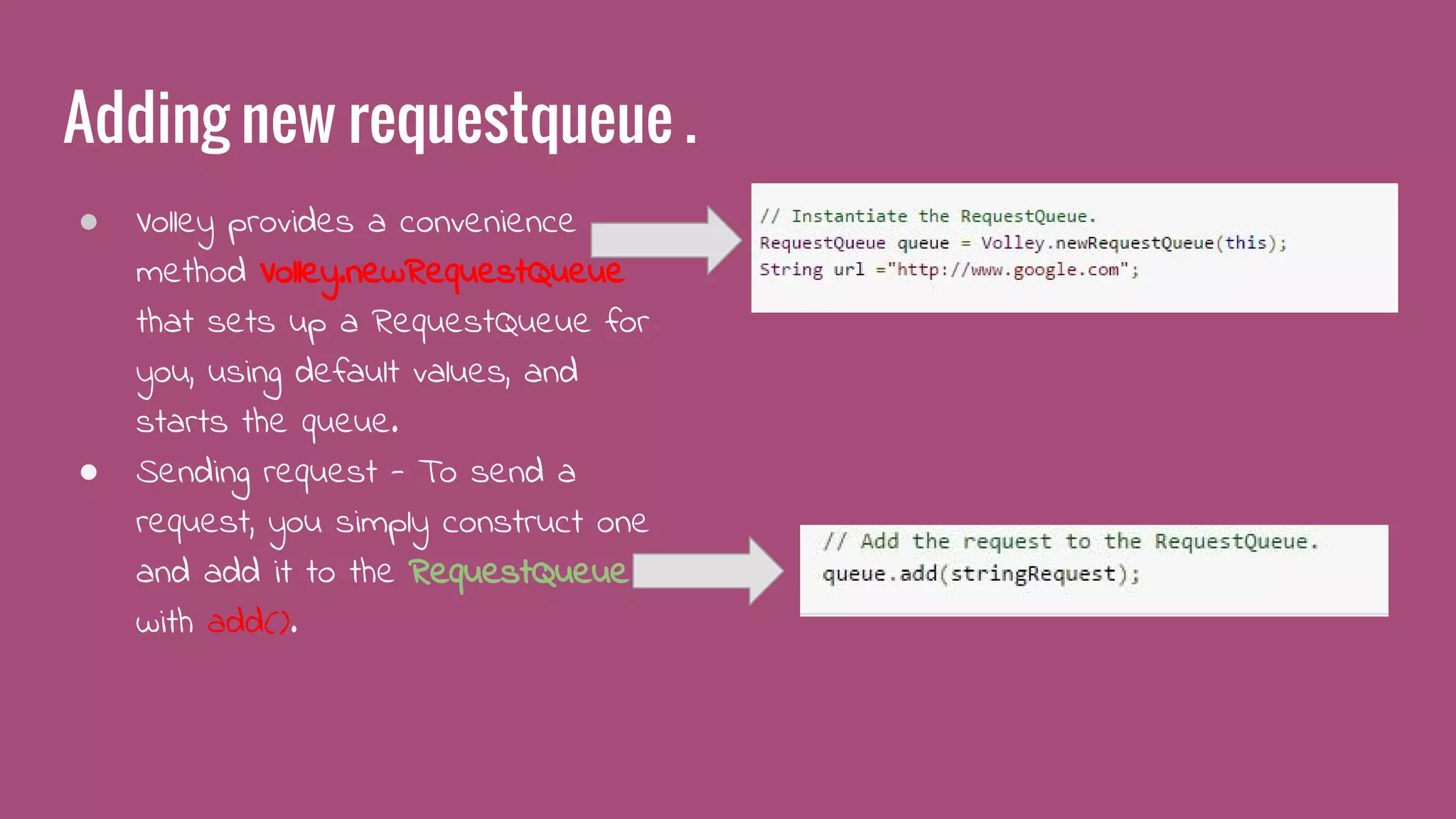 Adding new requestqueue .
● Volley provides a convenience
method Volley.newRequestQueue
that sets up a RequestQueue for
you, using default values, and
starts the queue.
● Sending request - To send a
request, you simply construct one
and add it to the RequestQueue
with add().
 