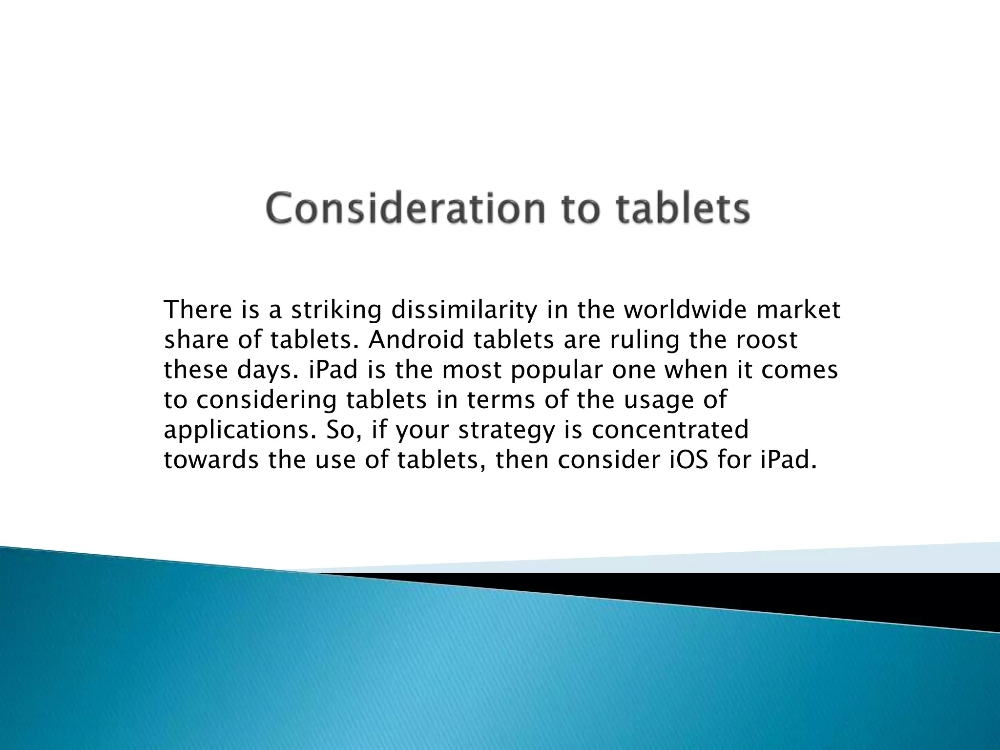 There is a striking dissimilarity in the worldwide market 
share of tablets. Android tablets are ruling the roost 
these days. iPad is the most popular one when it comes 
to considering tablets in terms of the usage of 
applications. So, if your strategy is concentrated 
towards the use of tablets, then consider iOS for iPad. 
 