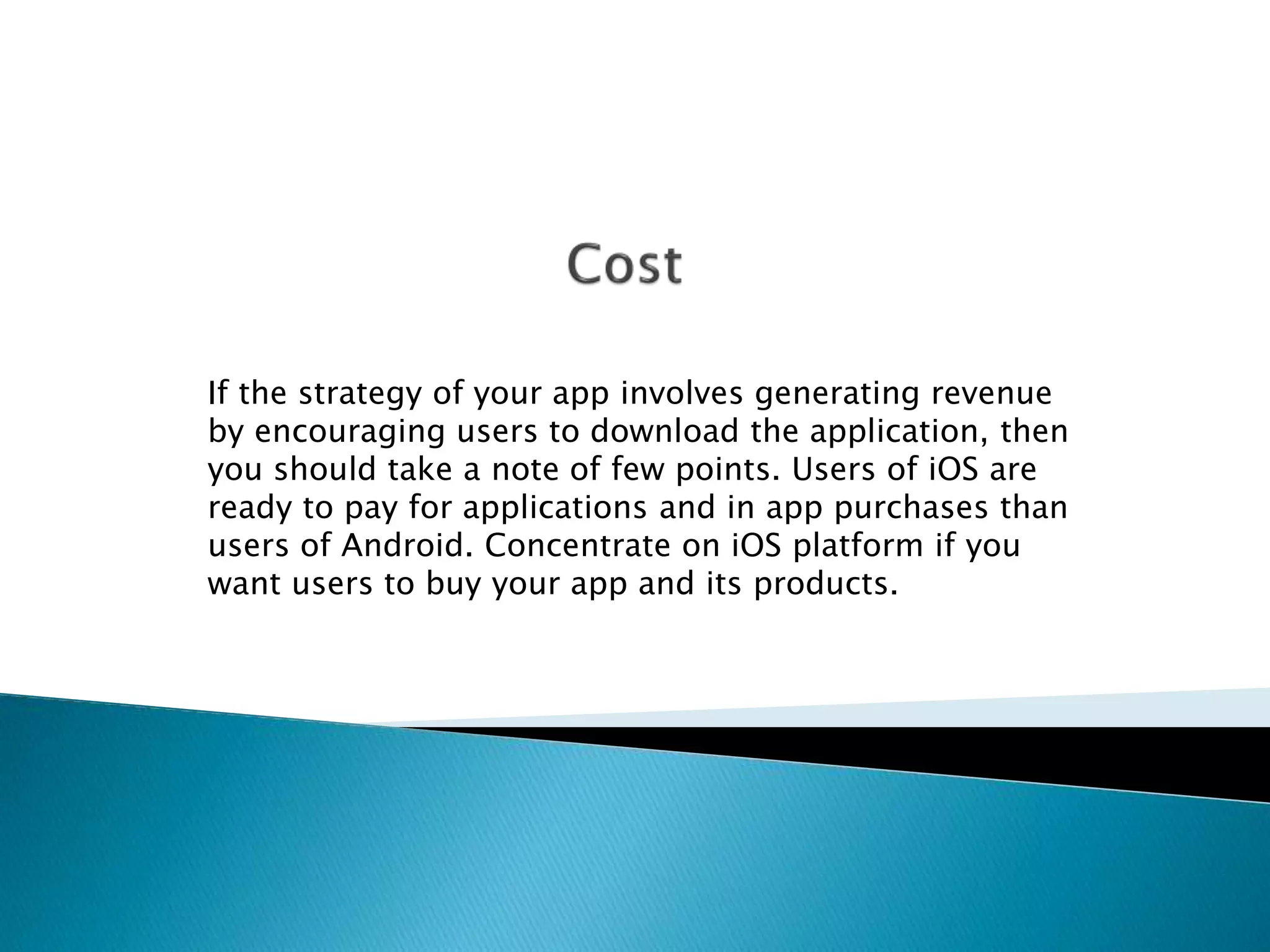 If the strategy of your app involves generating revenue 
by encouraging users to download the application, then 
you should take a note of few points. Users of iOS are 
ready to pay for applications and in app purchases than 
users of Android. Concentrate on iOS platform if you 
want users to buy your app and its products. 
 
