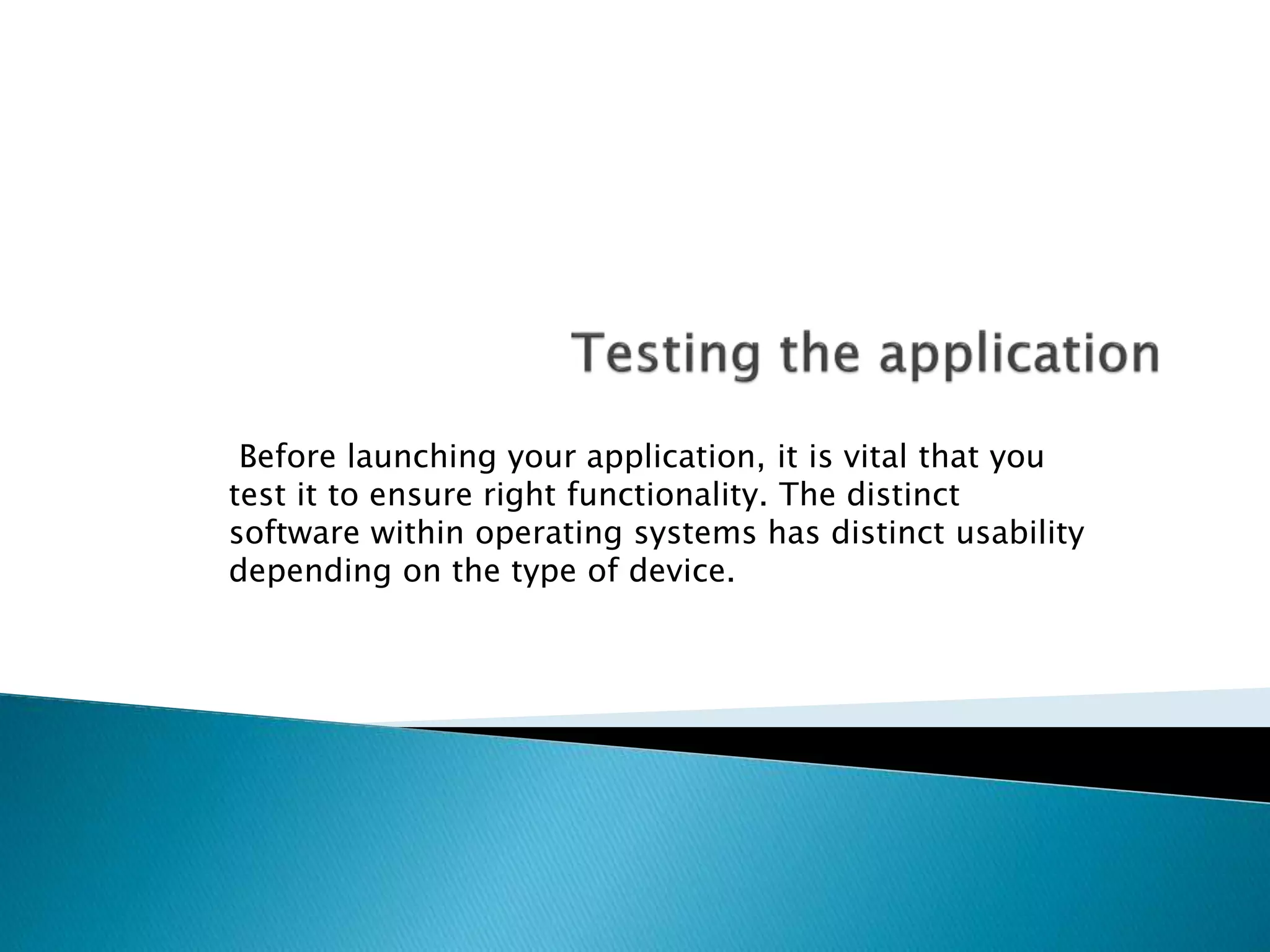 Before launching your application, it is vital that you 
test it to ensure right functionality. The distinct 
software within operating systems has distinct usability 
depending on the type of device. 
 