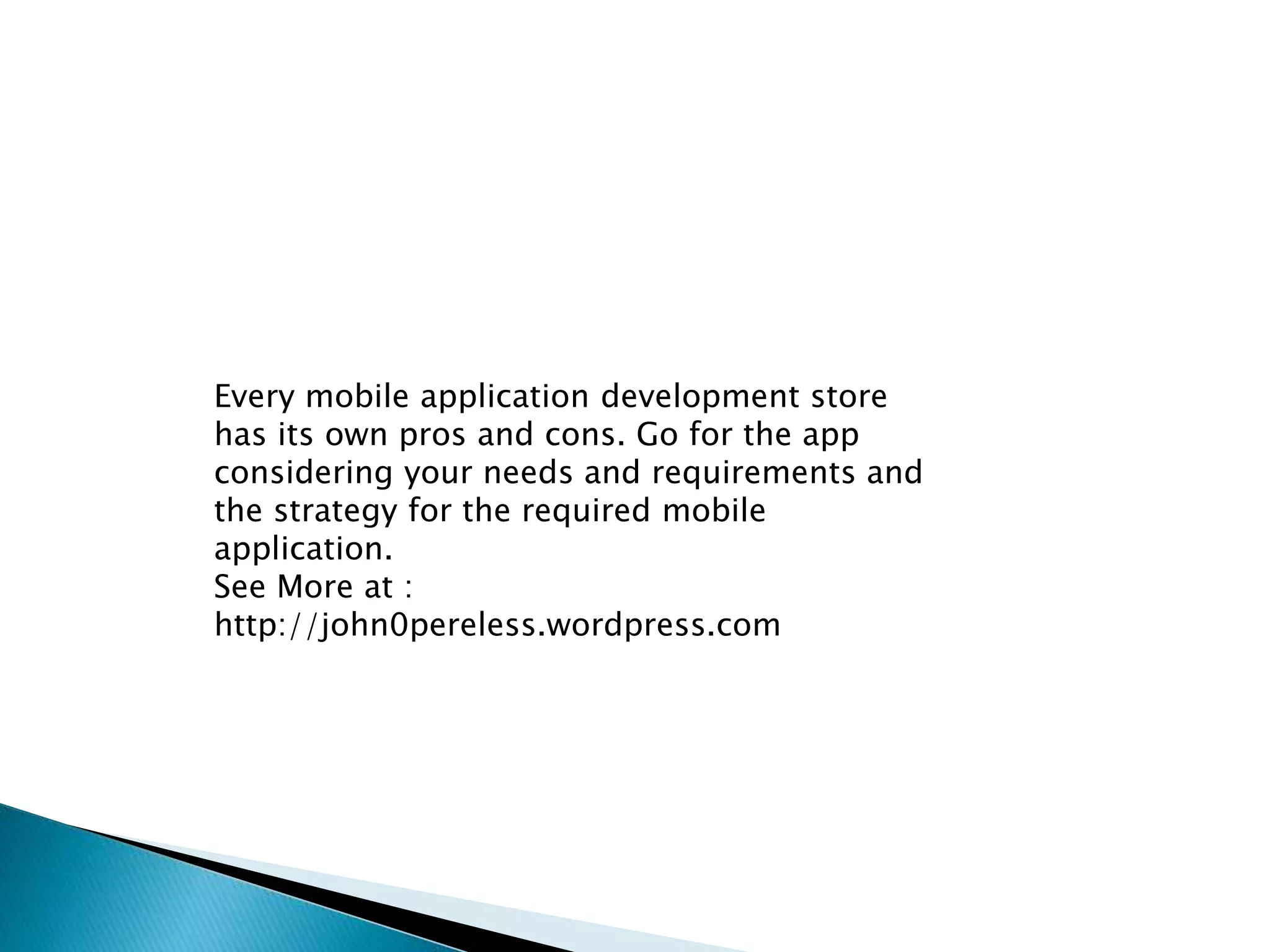 Every mobile application development store 
has its own pros and cons. Go for the app 
considering your needs and requirements and 
the strategy for the required mobile 
application. 
See More at : 
http://john0pereless.wordpress.com 
