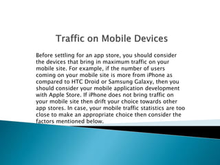 Before settling for an app store, you should consider 
the devices that bring in maximum traffic on your 
mobile site. For example, if the number of users 
coming on your mobile site is more from iPhone as 
compared to HTC Droid or Samsung Galaxy, then you 
should consider your mobile application development 
with Apple Store. If iPhone does not bring traffic on 
your mobile site then drift your choice towards other 
app stores. In case, your mobile traffic statistics are too 
close to make an appropriate choice then consider the 
factors mentioned below. 
 